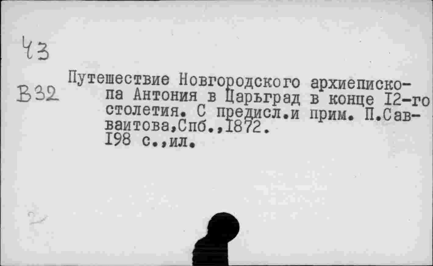 ﻿Путешествие Новгородского архиеписко-В32. па Антония в Царьград в конце 12-го столетия. С предисл.и прим. П.Сав-ваитова,Спб.,1872. 198 с.,ил.